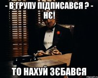 - в групу підписався ? - нє! то нахуй зєбався