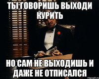 ты говоришь выходи курить но сам не выходишь и даже не отписался