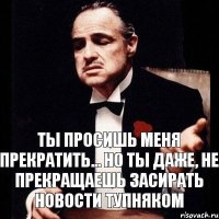 Ты просишь меня прекратить... Но ты даже, не прекращаешь засирать новости тупняком