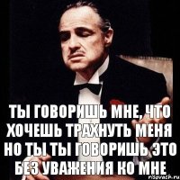 ТЫ ГОВОРИШЬ МНЕ, ЧТО ХОЧЕШЬ ТРАХНУТЬ МЕНЯ НО ТЫ ТЫ ГОВОРИШЬ ЭТО БЕЗ УВАЖЕНИЯ КО МНЕ