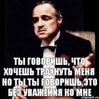 ТЫ ГОВОРИШЬ, ЧТО ХОЧЕШЬ ТРАХНУТЬ МЕНЯ НО ТЫ ТЫ ГОВОРИШЬ ЭТО БЕЗ УВАЖЕНИЯ КО МНЕ