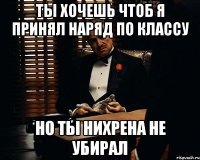 ты хочешь чтоб я принял наряд по классу но ты нихрена не убирал