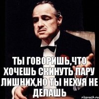 ты говоришь,что хочешь скинуть пару лишних,но ты нехуя не делашь