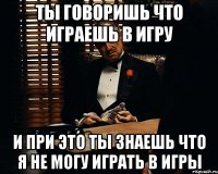 ты говоришь что играешь в игру и при это ты знаешь что я не могу играть в игры