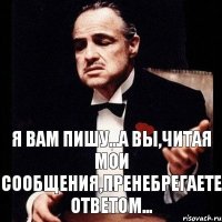 я Вам пишу...а Вы,читая мои сообщения,пренебрегаете ответом...