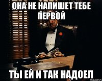 она не напишет тебе первой ты ей и так надоел