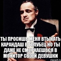 ТЫ ПРОСИШЬ МЕНЯ ВТЫКАТЬ КАРАНДАШ В ГОЛУБЕЦ НО ТЫ ДАЖЕ НЕ СМОРКАЕШЬСЯ В МОНИТОР СВОЕЙ ДЕВУШКИ