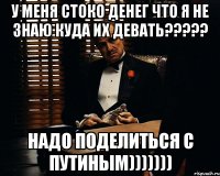 у меня стоко денег что я не знаю куда их девать??? надо поделиться с путиным)))))))