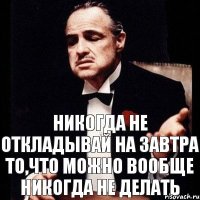 Никогда не откладывай на завтра то,что можно вообще никогда не делать