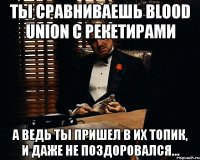 ты сравниваешь blood union с рекетирами а ведь ты пришел в их топик, и даже не поздоровался...