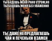 ты будешь меня рано утром,но ты будешь меня без уважения ты даже не предлагаешь чай и печеньки взамен