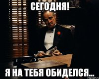 сегодня! я на тебя обиделся...