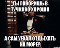 ты говоришь в тучково хорошо а сам уехал отдыхать на море?