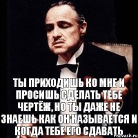 Ты приходишь ко мне и просишь сделать тебе чертёж, но ты даже не знаешь как он называется и когда тебе его сдавать