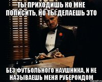 ты приходишь ко мне пописить, но ты делаешь это без футбольного наушника, и не называешь меня рубероидом