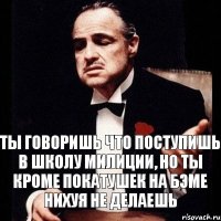 ты говоришь что поступишь в школу милиции, но ты кроме покатушек на бэме нихуя не делаешь