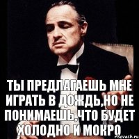 ты предлагаешь мне играть в дождь,но не понимаешь,что будет холодно и мокро