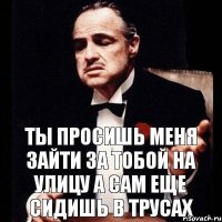 Ты просишь меня зайти за тобой на улицу а сам еще сидишь в трусах