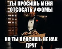 ты просишь меня отсосать у фомы но ты просишь не как друг