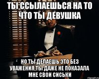 ты ссылаешься на то что ты девушка но ты делаешь это без уважения,ты даже не показала мне свои сиськи