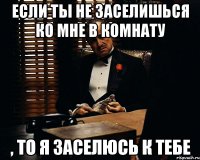 если ты не заселишься ко мне в комнату , то я заселюсь к тебе