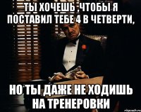 ты хочешь ,чтобы я поставил тебе 4 в четверти, но ты даже не ходишь на тренеровки