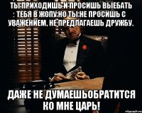 ты приходишь и просишь выебать тебя в жопу но ты не просишь с уважением, не предлагаешь дружбу. даже не думаешьобратится ко мне царь!