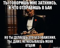 ты говоришь мне заткнись, и что отправишь в бан но ты делаешь это без уважения, ты, даже, не называешь меня отцом