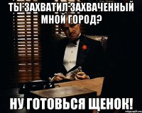 ты захватил захваченный мной город? ну готовься щенок!