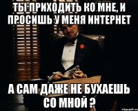 ты приходить ко мне, и просишь у меня интернет а сам даже не бухаешь со мной ?