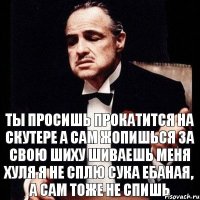 ты просишь прокатится на скутере а сам жопишься за свою шиху шиваешь меня хуля я не сплю сука ебаная, а сам тоже не спишь