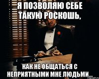 я позволяю себе такую роскошь, как не общаться с неприятными мне людьми…