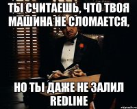 ты считаешь, что твоя машина не сломается, но ты даже не залил redline