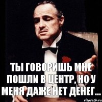 ты говоришь мне пошли в центр, но у меня даже нет денег...