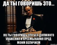 да ты говоришь это... но ты говоришь это без должного уважения и пресмыкания пред моим величием