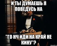 и ты думаешь я поведусь на "го нч иди на край не кину"?