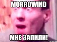 morrowind мне запили!