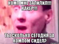 комп мне запилил!!! хакер!!! ты сколько сегодня за компом сидел?