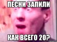 песни запили как всего 20?