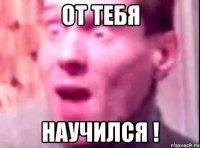 от тебя научился !