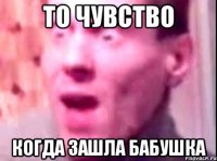 то чувство когда зашла бабушка