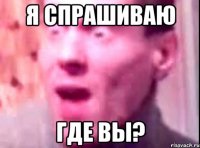 я спрашиваю где вы?