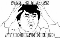 у тебя сняло 13 руб а у того кому звонил 140