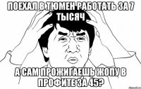 поехал в тюмен работать за 7 тысяч а сам прожигаешь жопу в профите за 45?