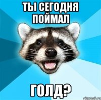 ты сегодня поймал голд?