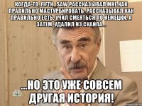 когда-то, fifth_saw рассказывал мне как правильно мастурбировать, рассказывал как правильно есть, учил смеяться по немецки, а затем, удалил из скайпа... ...но это уже совсем другая история!