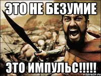 это не безумие это импульс!!!