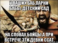 у ваших баб,парни бабы-детский сад на словах бойцы.а при встрече эти девки ссат