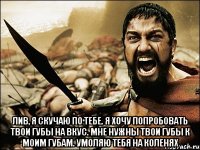  лив, я скучаю по тебе. я хочу попробовать твои губы на вкус. мне нужны твои губы к моим губам. умоляю тебя на коленях