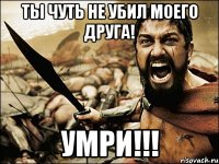 ты чуть не убил моего друга! умри!!!